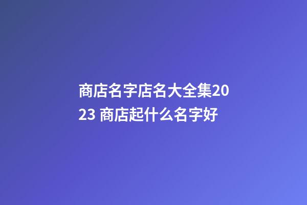 商店名字店名大全集2023 商店起什么名字好-第1张-店铺起名-玄机派